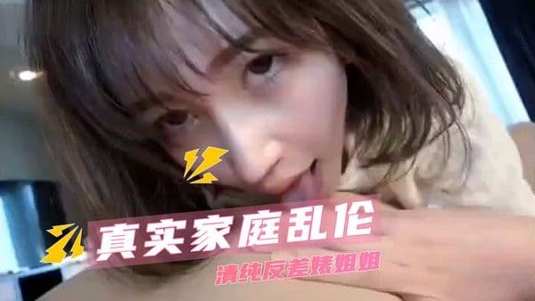 真实家庭乱伦  清纯反差婊姐姐 无套的快感让两人沉浸其中