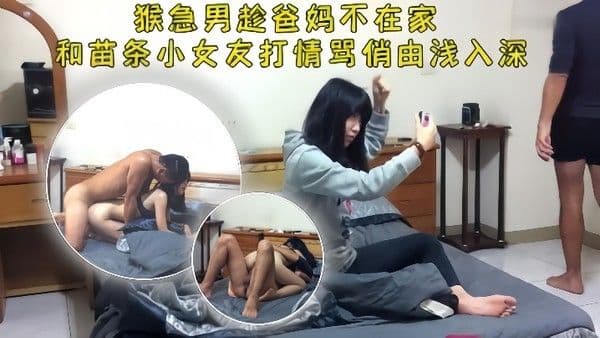 情侣泄密猴急男趁爸妈不在把苗条小女友带到家中打情骂俏由浅入深扒光 直奔主题
