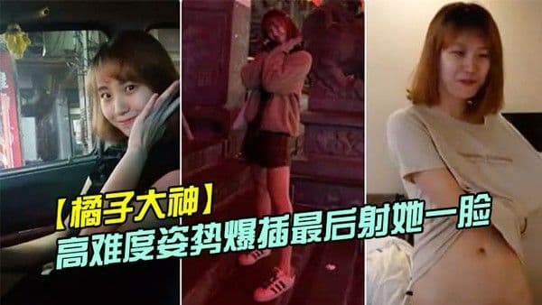 橘子大神酒店约炮19岁的美女大学生各种高难 度姿势爆插最后射她一脸