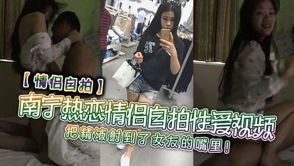 情侣自拍南.宁热恋情侣自拍性爱视频把精液射到了女友的嘴里
