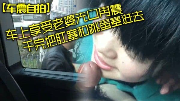 车震自拍车上.享受老婆先口再震干完把肛塞和跳蛋塞进去拿着遥控器远程操控老婆看老婆颤抖逛商场