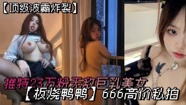 顶.级波霸炸裂露脸女神究极泄密推特23万粉无敌巨乳美女板烧鸭鸭666高价私拍奶炮口交啪啪有钱人玩物