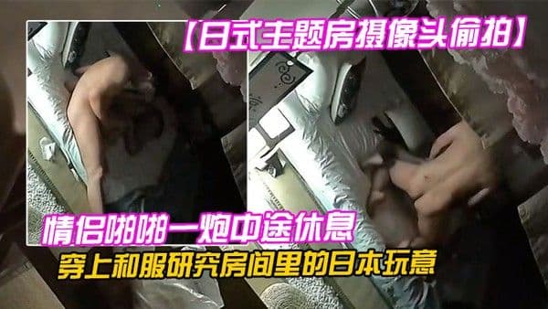 日式主题房.摄像头偷拍情侣啪啪一炮中途休息穿上和服研究房间里的日本玩意