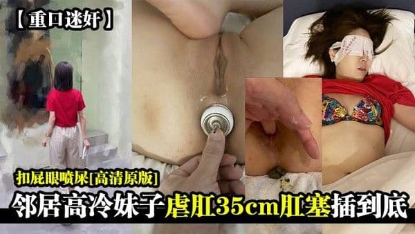重口迷奸邻居高冷妹子虐肛35cm肛.塞插到底扣屁眼喷屎高清原版