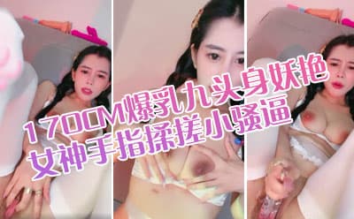 170CM爆乳九头身妖艳女神，情趣换装白丝美臀 ，手指揉搓小骚逼，浪叫嗓子多喊哑了